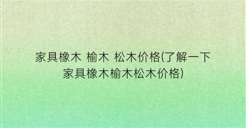 家具橡木 榆木 松木价格(了解一下家具橡木榆木松木价格)
